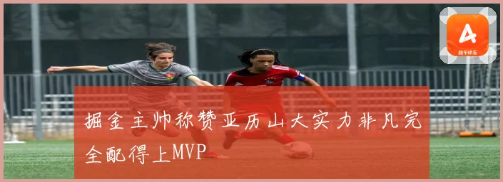 掘金主帅称赞亚历山大实力非凡完全配得上MVP