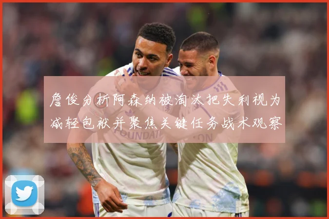 詹俊分析阿森纳被淘汰把失利视为减轻包袱并聚焦关键任务战术观察