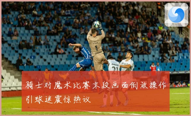 骑士对魔术比赛末段画面倒放操作引球迷震惊热议