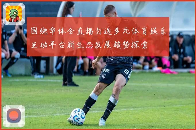 围绕华体会直播打造多元体育娱乐互动平台新生态发展趋势探索