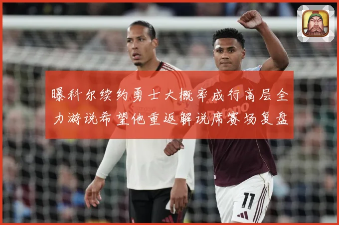 曝科尔续约勇士大概率成行高层全力游说希望他重返解说席赛场复盘