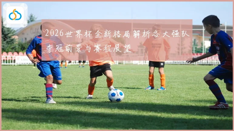 2026世界杯全新格局解析各大强队夺冠前景与赛程展望