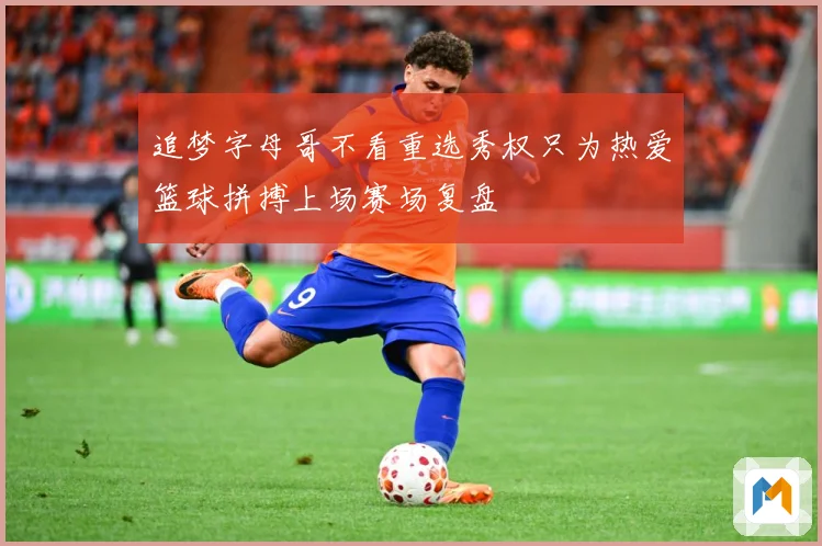 追梦字母哥不看重选秀权只为热爱篮球拼搏上场赛场复盘