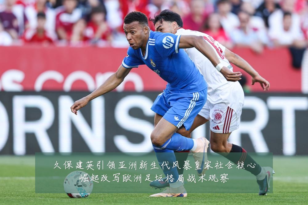 久保建英引领亚洲新生代风暴皇家社会核心崛起改写欧洲足坛格局战术观察