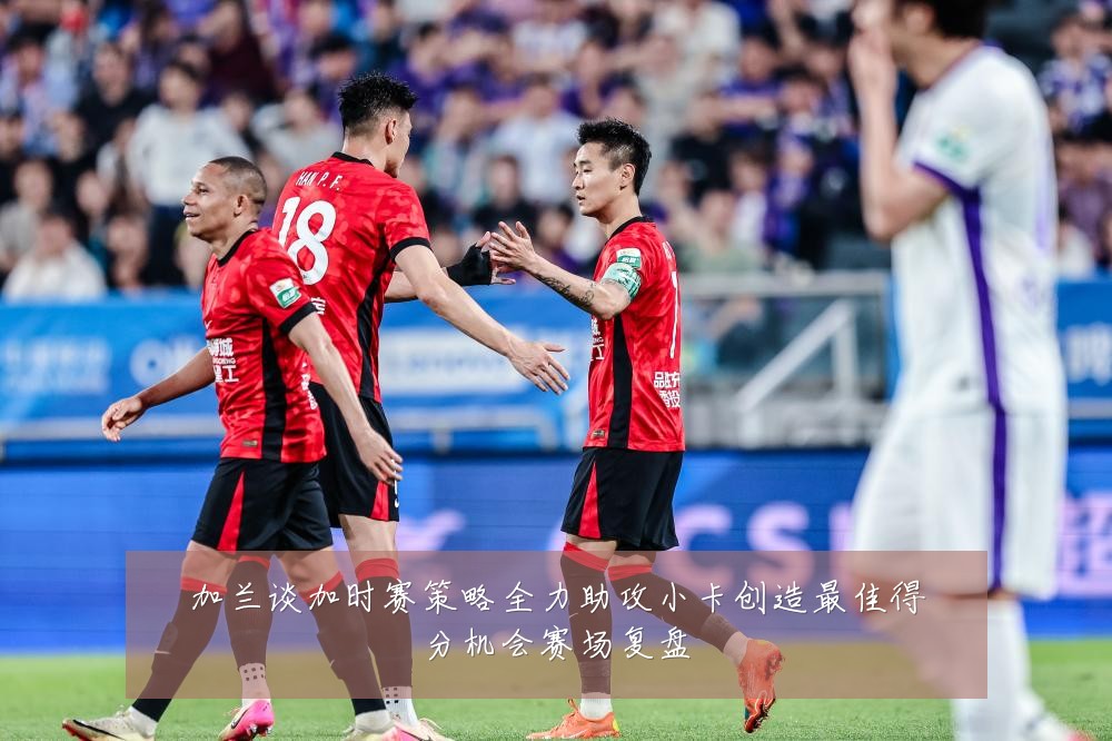 加兰谈加时赛策略全力助攻小卡创造最佳得分机会赛场复盘